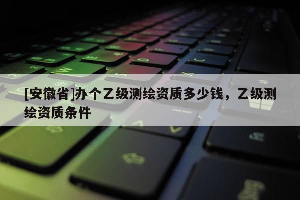 [安徽省]辦個乙級測繪資質多少錢，乙級測繪資質條件
