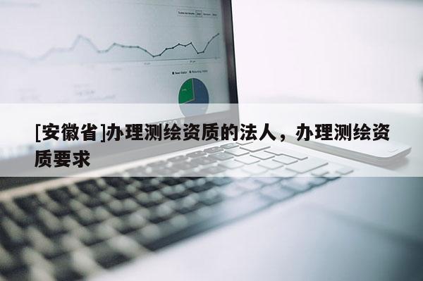 [安徽省]辦理測(cè)繪資質(zhì)的法人，辦理測(cè)繪資質(zhì)要求