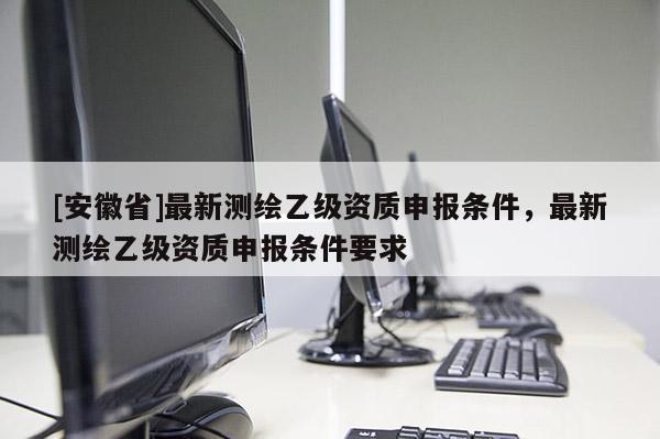 [安徽省]最新測繪乙級資質(zhì)申報條件，最新測繪乙級資質(zhì)申報條件要求