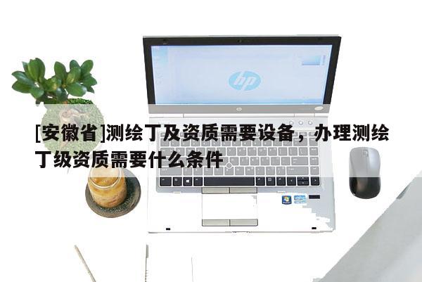 [安徽省]測(cè)繪丁及資質(zhì)需要設(shè)備，辦理測(cè)繪丁級(jí)資質(zhì)需要什么條件