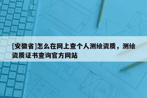 [安徽省]怎么在網(wǎng)上查個(gè)人測(cè)繪資質(zhì)，測(cè)繪資質(zhì)證書(shū)查詢(xún)官方網(wǎng)站