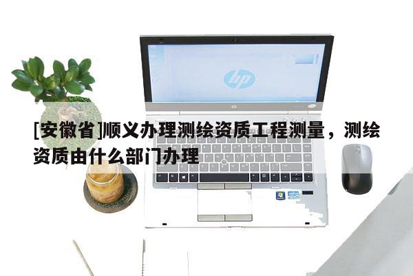 [安徽省]順義辦理測繪資質工程測量，測繪資質由什么部門辦理