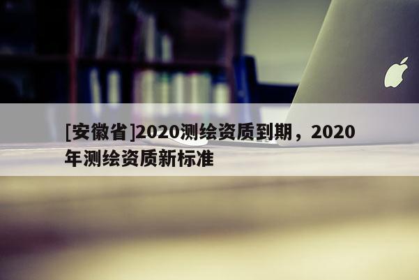 [安徽省]2020測繪資質到期，2020年測繪資質新標準
