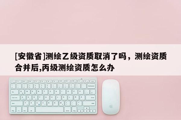 [安徽省]測繪乙級資質(zhì)取消了嗎，測繪資質(zhì)合并后,丙級測繪資質(zhì)怎么辦