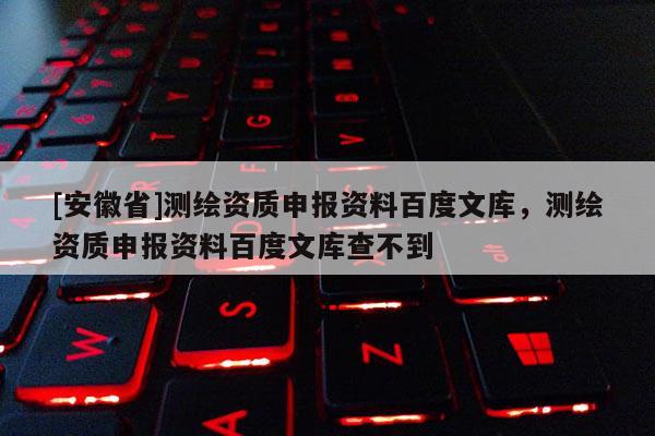 [安徽省]測(cè)繪資質(zhì)申報(bào)資料百度文庫(kù)，測(cè)繪資質(zhì)申報(bào)資料百度文庫(kù)查不到