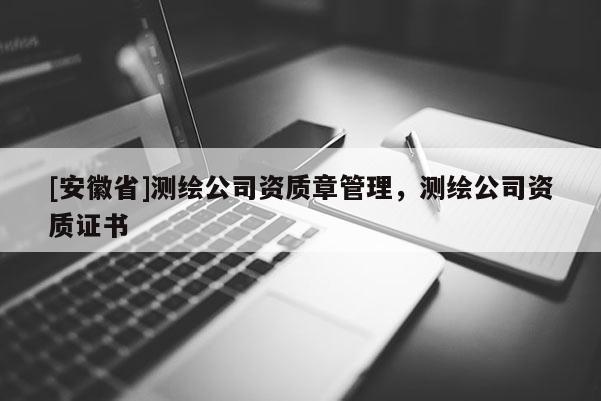[安徽省]測(cè)繪公司資質(zhì)章管理，測(cè)繪公司資質(zhì)證書(shū)