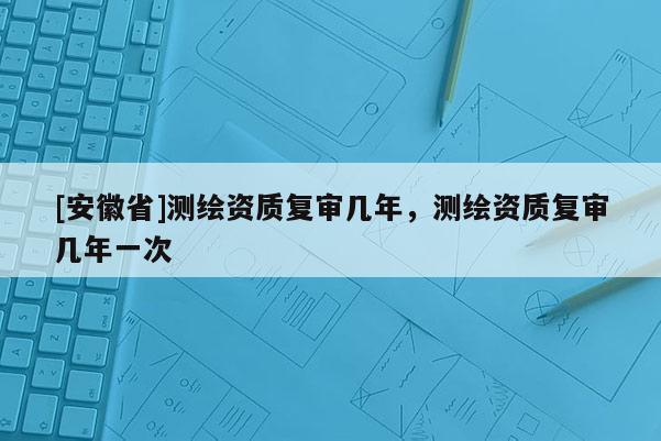 [安徽省]測繪資質復審幾年，測繪資質復審幾年一次