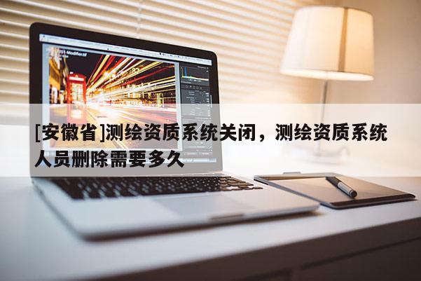 [安徽省]測繪資質系統關閉，測繪資質系統人員刪除需要多久