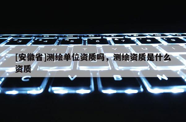 [安徽省]測(cè)繪單位資質(zhì)嗎，測(cè)繪資質(zhì)是什么資質(zhì)