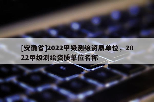 [安徽省]2022甲級測繪資質(zhì)單位，2022甲級測繪資質(zhì)單位名稱