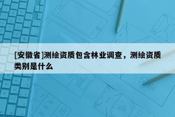 [安徽省]測繪資質包含林業(yè)調查，測繪資質類別是什么