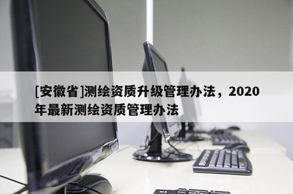 [安徽省]測繪資質升級管理辦法，2020年最新測繪資質管理辦法