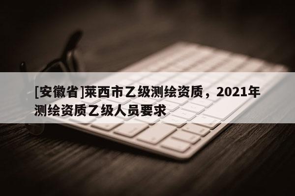 [安徽省]萊西市乙級(jí)測(cè)繪資質(zhì)，2021年測(cè)繪資質(zhì)乙級(jí)人員要求