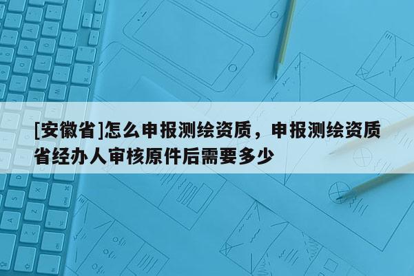[安徽省]怎么申報測繪資質，申報測繪資質省經辦人審核原件后需要多少