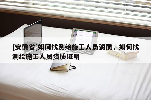 [安徽省]如何找測繪施工人員資質，如何找測繪施工人員資質證明