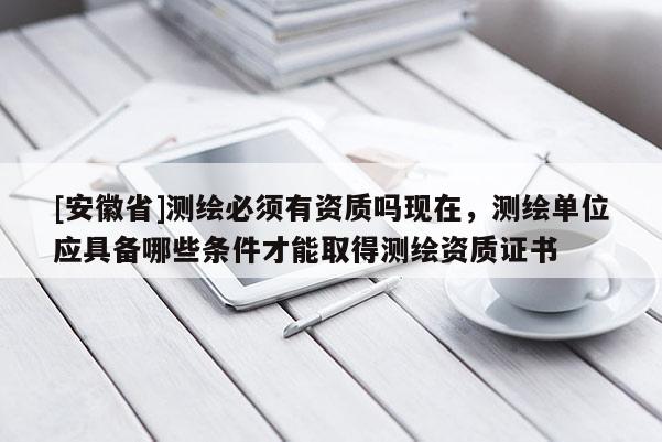 [安徽省]測繪必須有資質嗎現在，測繪單位應具備哪些條件才能取得測繪資質證書