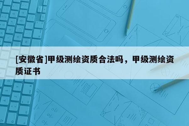 [安徽省]甲級測繪資質合法嗎，甲級測繪資質證書