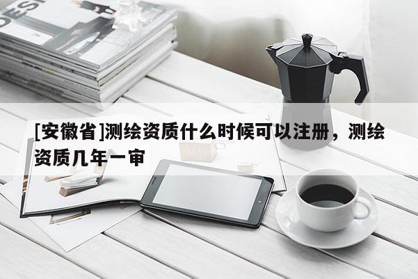[安徽省]測繪資質什么時候可以注冊，測繪資質幾年一審