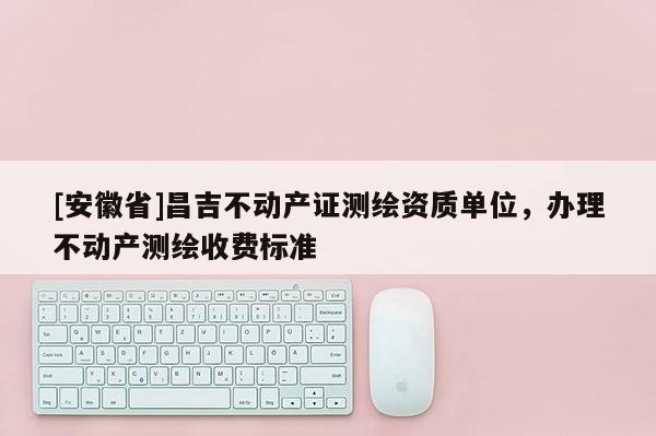 [安徽省]昌吉不動產證測繪資質單位，辦理不動產測繪收費標準