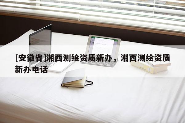 [安徽省]湘西測繪資質(zhì)新辦，湘西測繪資質(zhì)新辦電話