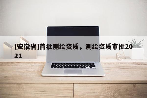 [安徽省]首批測繪資質，測繪資質審批2021