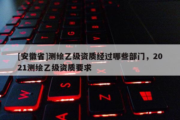 [安徽省]測繪乙級資質經過哪些部門，2021測繪乙級資質要求