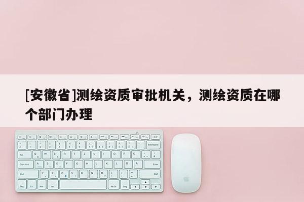 [安徽省]測繪資質審批機關，測繪資質在哪個部門辦理