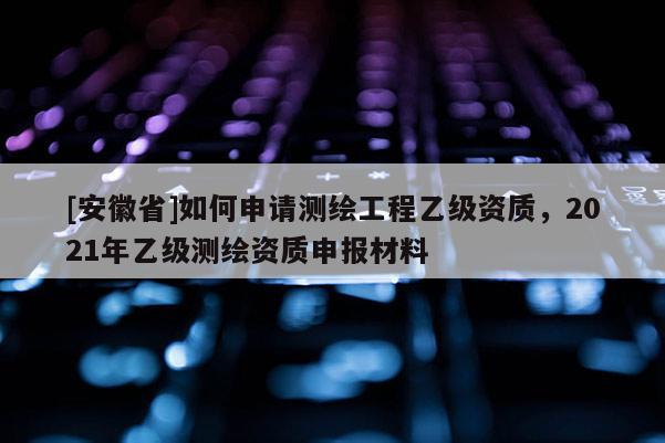 [安徽省]如何申請測繪工程乙級資質，2021年乙級測繪資質申報材料