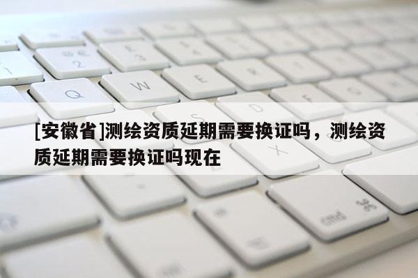 [安徽省]測繪資質延期需要換證嗎，測繪資質延期需要換證嗎現在