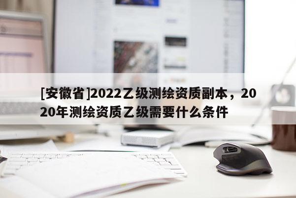 [安徽省]2022乙級測繪資質副本，2020年測繪資質乙級需要什么條件