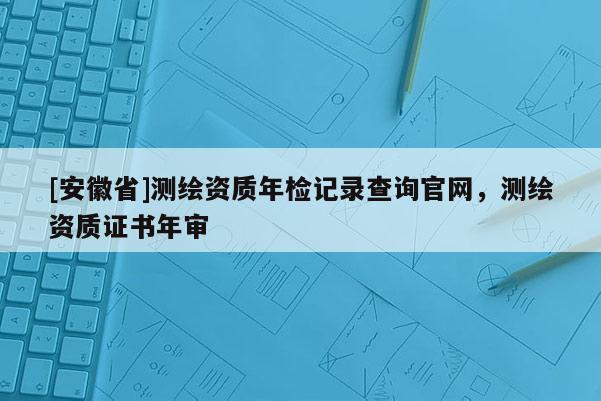 [安徽省]測繪資質年檢記錄查詢官網，測繪資質證書年審