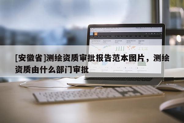 [安徽省]測繪資質審批報告范本圖片，測繪資質由什么部門審批