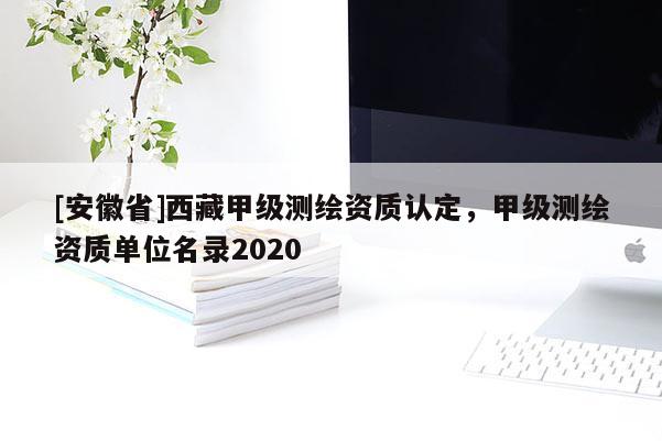 [安徽省]西藏甲級(jí)測繪資質(zhì)認(rèn)定，甲級(jí)測繪資質(zhì)單位名錄2020