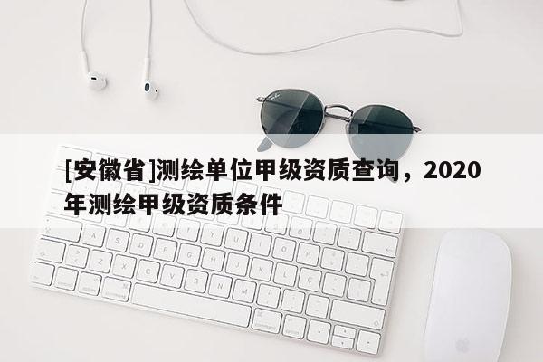 [安徽省]測繪單位甲級資質查詢，2020年測繪甲級資質條件