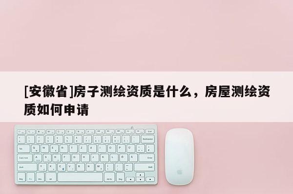 [安徽省]房子測繪資質(zhì)是什么，房屋測繪資質(zhì)如何申請