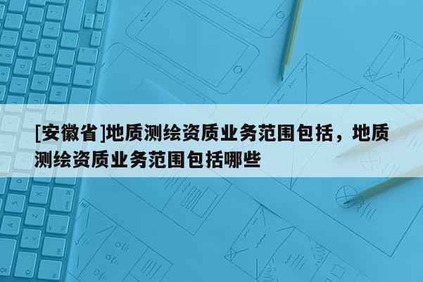 [安徽省]地質測繪資質業務范圍包括，地質測繪資質業務范圍包括哪些