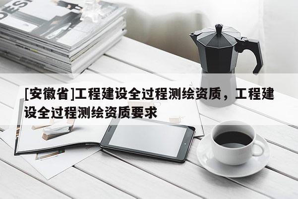[安徽省]工程建設全過程測繪資質，工程建設全過程測繪資質要求