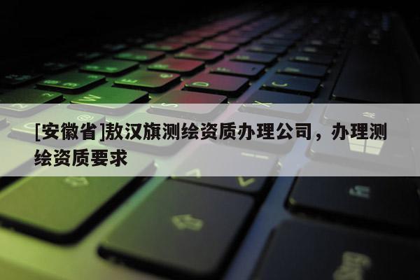 [安徽省]敖漢旗測繪資質辦理公司，辦理測繪資質要求