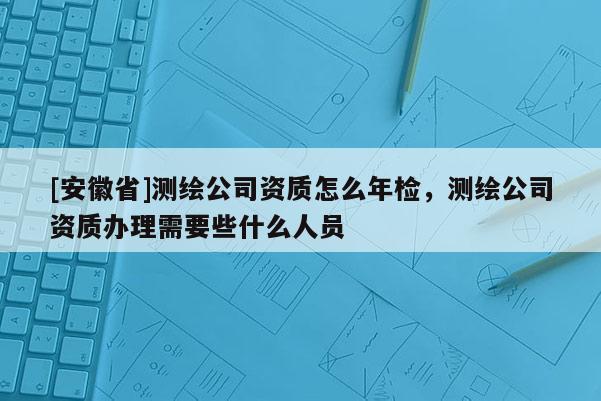 [安徽省]測繪公司資質怎么年檢，測繪公司資質辦理需要些什么人員