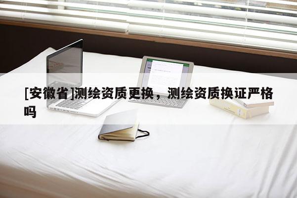 [安徽省]測(cè)繪資質(zhì)更換，測(cè)繪資質(zhì)換證嚴(yán)格嗎