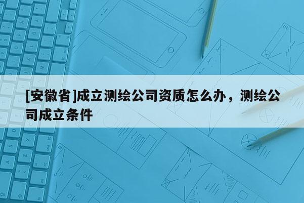 [安徽省]成立測繪公司資質怎么辦，測繪公司成立條件