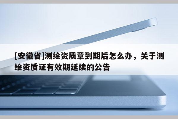 [安徽省]測繪資質(zhì)章到期后怎么辦，關(guān)于測繪資質(zhì)證有效期延續(xù)的公告