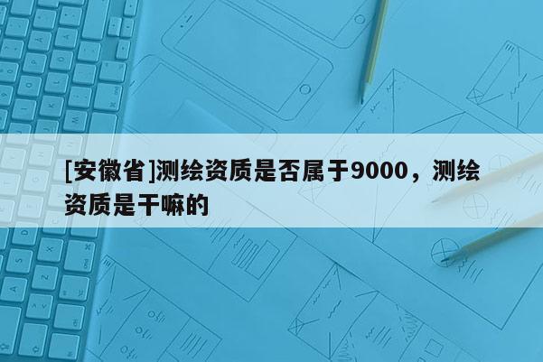 [安徽省]測繪資質是否屬于9000，測繪資質是干嘛的
