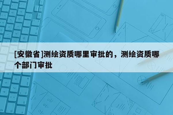 [安徽省]測(cè)繪資質(zhì)哪里審批的，測(cè)繪資質(zhì)哪個(gè)部門(mén)審批