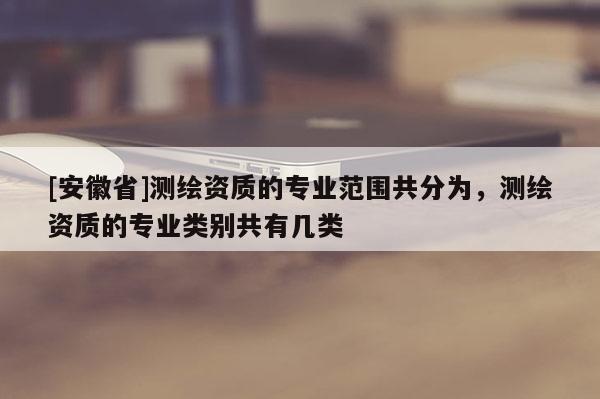 [安徽省]測繪資質的專業范圍共分為，測繪資質的專業類別共有幾類