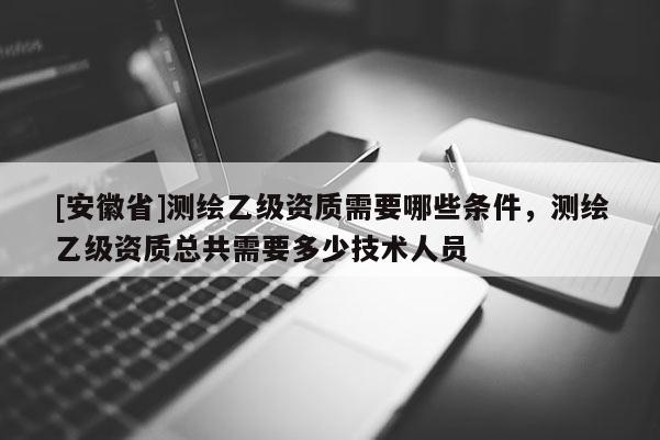 [安徽省]測繪乙級資質需要哪些條件，測繪乙級資質總共需要多少技術人員