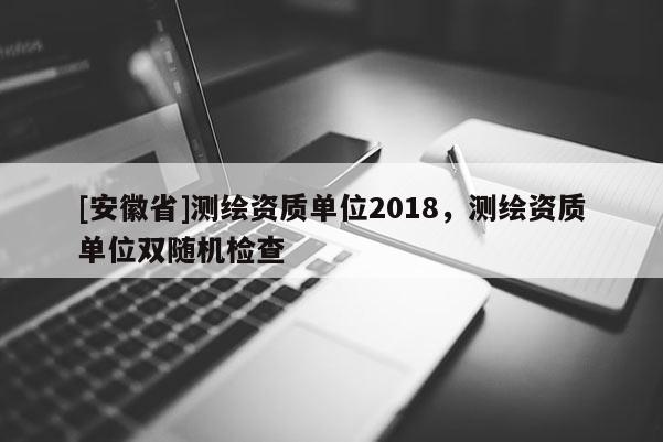 [安徽省]測繪資質單位2018，測繪資質單位雙隨機檢查