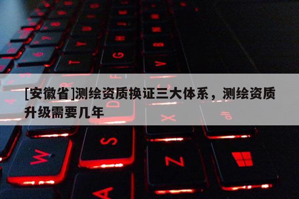 [安徽省]測(cè)繪資質(zhì)換證三大體系，測(cè)繪資質(zhì)升級(jí)需要幾年