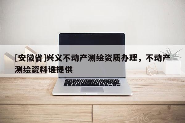[安徽省]興義不動產測繪資質辦理，不動產測繪資料誰提供