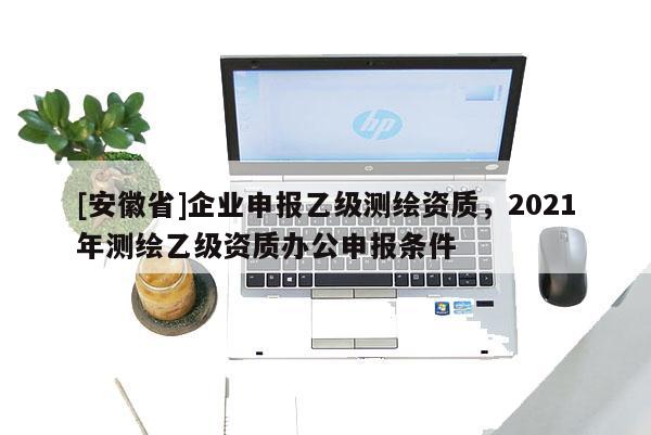 [安徽省]企業(yè)申報乙級測繪資質(zhì)，2021年測繪乙級資質(zhì)辦公申報條件